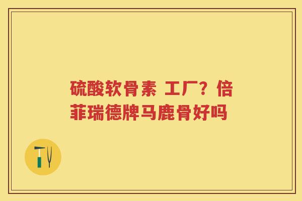硫酸软骨素 工厂?倍菲瑞德牌马鹿骨好吗 硫酸软骨素 工厂?倍菲瑞德牌马鹿骨好吗