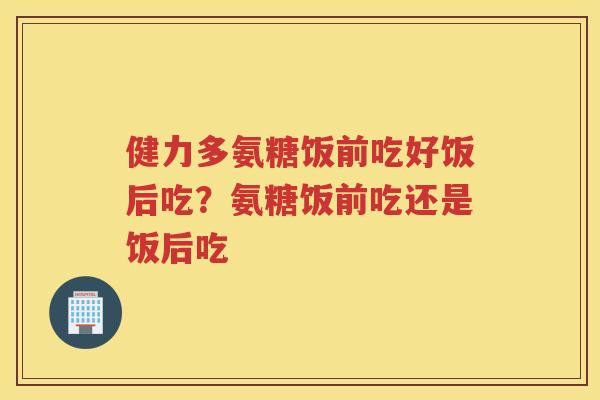 健力多氨糖饭前吃好饭后吃?氨糖饭前吃还是饭后吃 健力多氨糖饭前吃好饭后吃?氨糖饭前吃还是饭后吃