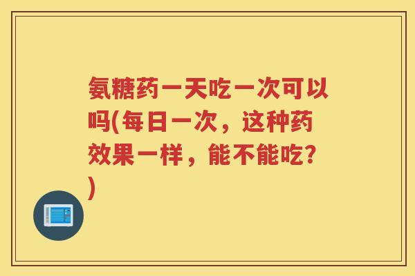 氨糖药一天吃一次可以吗(每日一次,这种果一样,能不能吃?) 氨糖药一天吃一次可以吗(每日一次,这种果一样,能不能吃?)