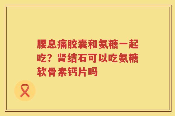 腰息痛胶囊和氨糖一起吃?结石可以吃氨糖软骨素钙片吗 腰息痛胶囊和氨糖一起吃?结石可以吃氨糖软骨素钙片吗