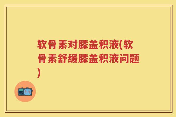 软骨素对膝盖积液(软骨素舒缓膝盖积液问题) 软骨素对膝盖积液(软骨素舒缓膝盖积液问题)