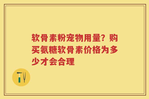 软骨素粉宠物用量?购买氨糖软骨素价格为多少才会合理 软骨素粉宠物用量?购买氨糖软骨素价格为多少才会合理