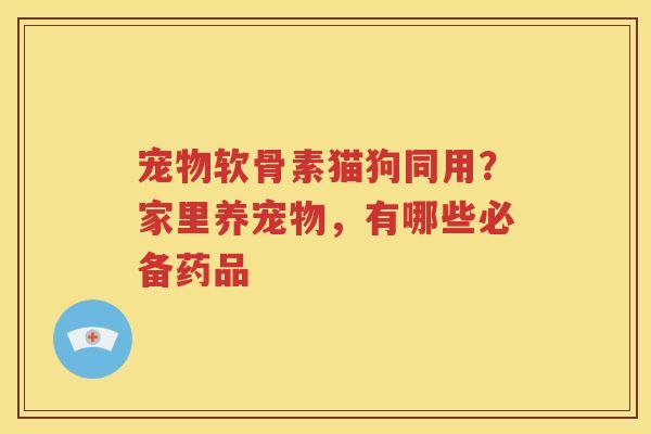 宠物软骨素猫狗同用？家里养宠物，有哪些必备药品
