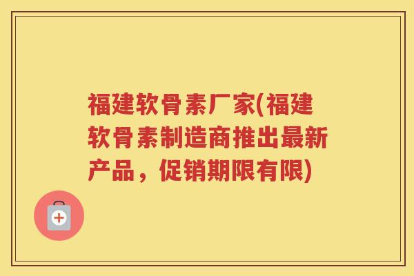 福建软骨素厂家(福建软骨素制造商推出新产品，促销期限有限)