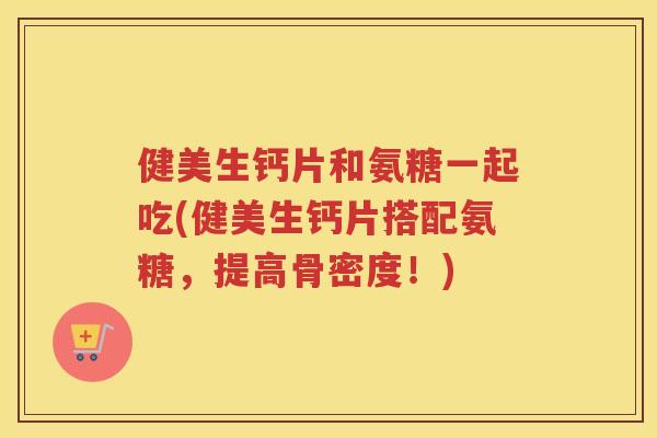 健美生钙片和氨糖一起吃(健美生钙片搭配氨糖，提高骨密度！)