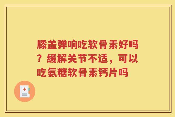 膝盖弹响吃软骨素好吗？缓解关节不适，可以吃氨糖软骨素钙片吗