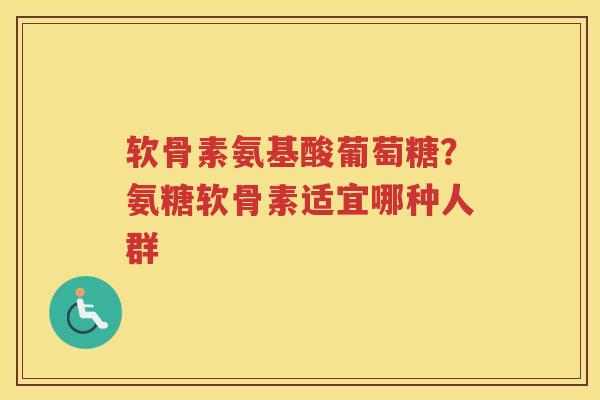 软骨素氨基酸葡萄糖?氨糖软骨素适宜哪种人群 软骨素氨基酸葡萄糖?氨糖软骨素适宜哪种人群