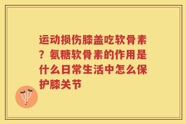 运动损伤膝盖吃软骨素？氨糖软骨素的作用是什么日常生活中怎么保护膝关节