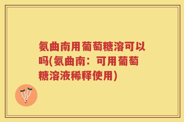 氨曲南用葡萄糖溶可以吗(氨曲南:可用葡萄糖溶液稀释使用) 氨曲南用葡萄糖溶可以吗(氨曲南:可用葡萄糖溶液稀释使用)