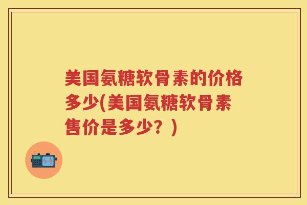 美国氨糖软骨素的价格多少(美国氨糖软骨素售价是多少?) 美国氨糖软骨素的价格多少(美国氨糖软骨素售价是多少?)