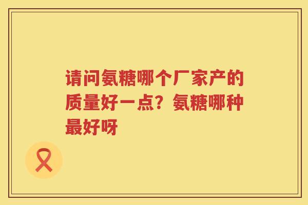 请问氨糖哪个厂家产的质量好一点?氨糖哪种好呀 请问氨糖哪个厂家产的质量好一点?氨糖哪种好呀