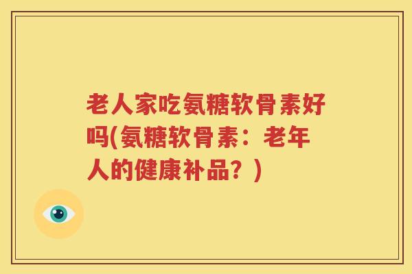 老人家吃氨糖软骨素好吗(氨糖软骨素:老年人的健康补品?) 老人家吃氨糖软骨素好吗(氨糖软骨素:老年人的健康补品?)