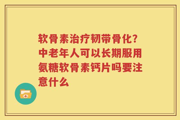 软骨素韧带骨化？中老年人可以长期服用氨糖软骨素钙片吗要注意什么