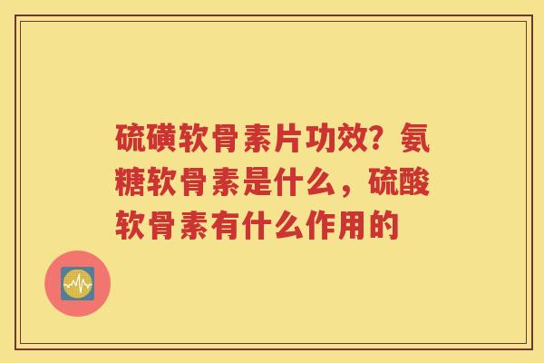 硫磺软骨素片功效?氨糖软骨素是什么,硫酸软骨素有什么作用的 硫磺软骨素片功效?氨糖软骨素是什么,硫酸软骨素有什么作用的