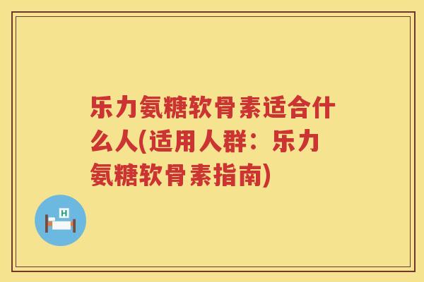乐力氨糖软骨素适合什么人(适用人群:乐力氨糖软骨素指南) 乐力氨糖软骨素适合什么人(适用人群:乐力氨糖软骨素指南)