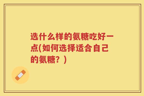 选什么样的氨糖吃好一点(如何选择适合自己的氨糖?) 选什么样的氨糖吃好一点(如何选择适合自己的氨糖?)