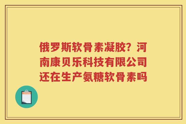 俄罗斯软骨素凝胶?河南康贝乐科技有限公司还在生产氨糖软骨素吗 俄罗斯软骨素凝胶?河南康贝乐科技有限公司还在生产氨糖软骨素吗