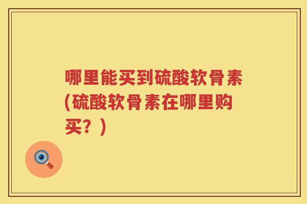 哪里能买到硫酸软骨素(硫酸软骨素在哪里购买?) 哪里能买到硫酸软骨素(硫酸软骨素在哪里购买?)