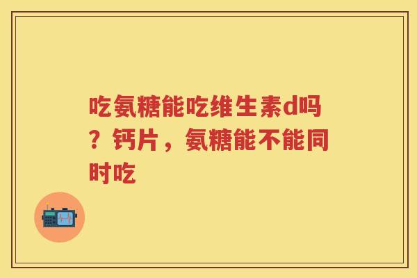 吃氨糖能吃维生素d吗？钙片，氨糖能不能同时吃