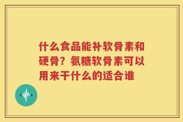 什么食品能补软骨素和硬骨？氨糖软骨素可以用来干什么的适合谁
