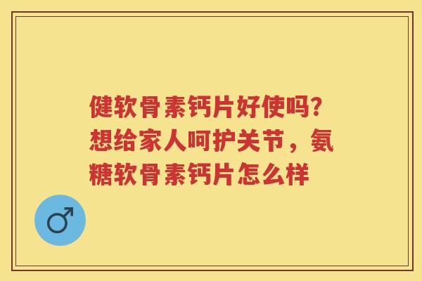 健软骨素钙片好使吗?想给家人呵护关节,氨糖软骨素钙片怎么样 健软骨素钙片好使吗?想给家人呵护关节,氨糖软骨素钙片怎么样