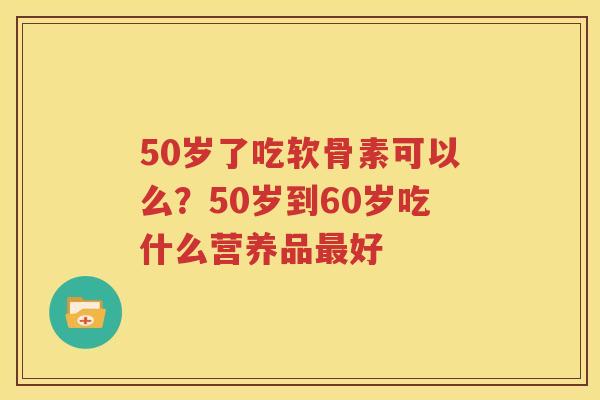 50岁了吃软骨素可以么?50岁到60岁吃什么营养品好 50岁了吃软骨素可以么?50岁到60岁吃什么营养品好