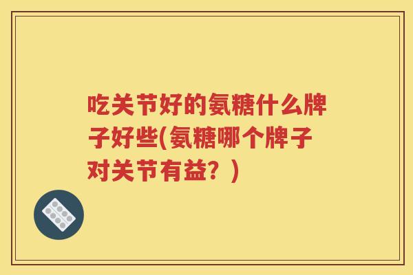 吃关节好的氨糖什么牌子好些(氨糖哪个牌子对关节有益?) 吃关节好的氨糖什么牌子好些(氨糖哪个牌子对关节有益?)