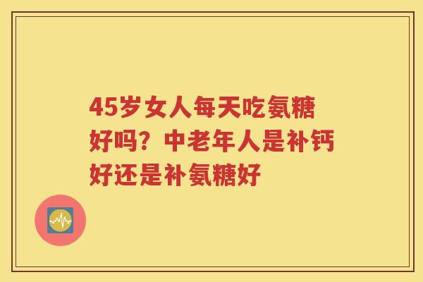 45岁女人每天吃氨糖好吗？中老年人是补钙好还是补氨糖好