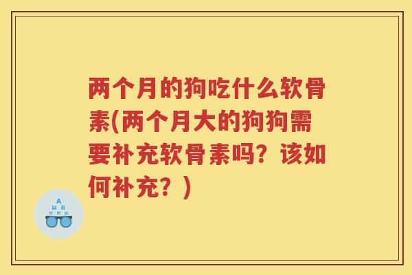 两个月的狗吃什么软骨素(两个月大的狗狗需要补充软骨素吗？该如何补充？)