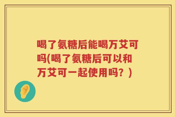 喝了氨糖后能喝万艾可吗(喝了氨糖后可以和万艾可一起使用吗?) 喝了氨糖后能喝万艾可吗(喝了氨糖后可以和万艾可一起使用吗?)