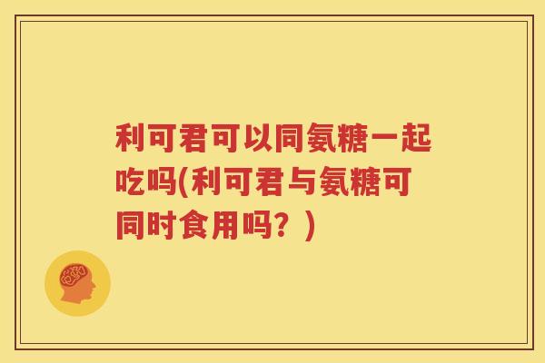 利可君可以同氨糖一起吃吗(利可君与氨糖可同时食用吗?) 利可君可以同氨糖一起吃吗(利可君与氨糖可同时食用吗?)