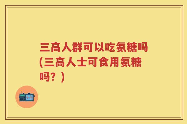 人群可以吃氨糖吗(人士可食用氨糖吗？)