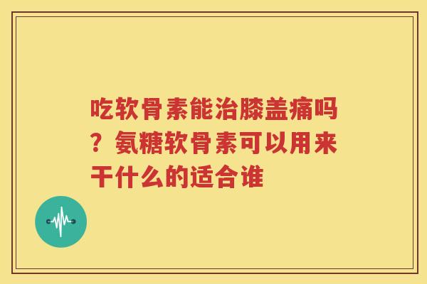 吃软骨素能膝盖痛吗?氨糖软骨素可以用来干什么的适合谁 吃软骨素能膝盖痛吗?氨糖软骨素可以用来干什么的适合谁