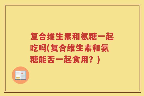 复合维生素和氨糖一起吃吗(复合维生素和氨糖能否一起食用？)