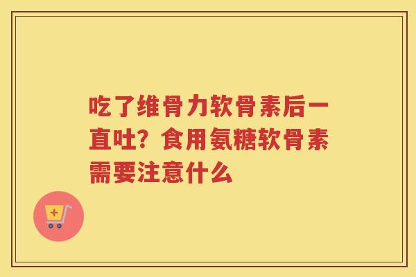 吃了维骨力软骨素后一直吐?食用氨糖软骨素需要注意什么 吃了维骨力软骨素后一直吐?食用氨糖软骨素需要注意什么