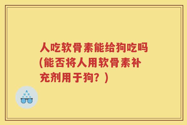 人吃软骨素能给狗吃吗(能否将人用软骨素补充剂用于狗?) 人吃软骨素能给狗吃吗(能否将人用软骨素补充剂用于狗?)