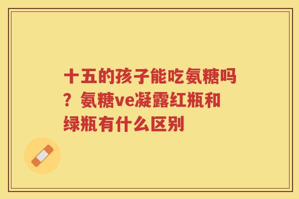 十五的孩子能吃氨糖吗？氨糖ve凝露红瓶和绿瓶有什么区别