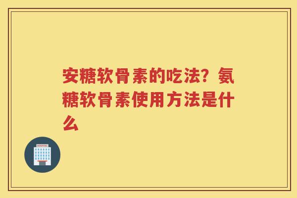 安糖软骨素的吃法?氨糖软骨素使用方法是什么 安糖软骨素的吃法?氨糖软骨素使用方法是什么