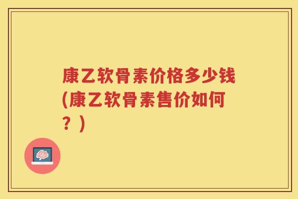 康乙软骨素价格多少钱(康乙软骨素售价如何?) 康乙软骨素价格多少钱(康乙软骨素售价如何?)