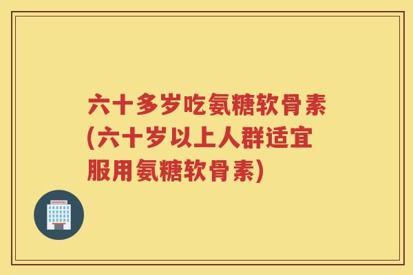 六十多岁吃氨糖软骨素(六十岁以上人群适宜服用氨糖软骨素)