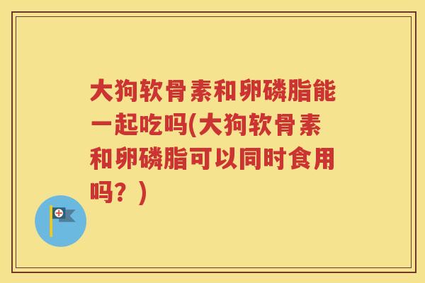 大狗软骨素和卵磷脂能一起吃吗(大狗软骨素和卵磷脂可以同时食用吗？)