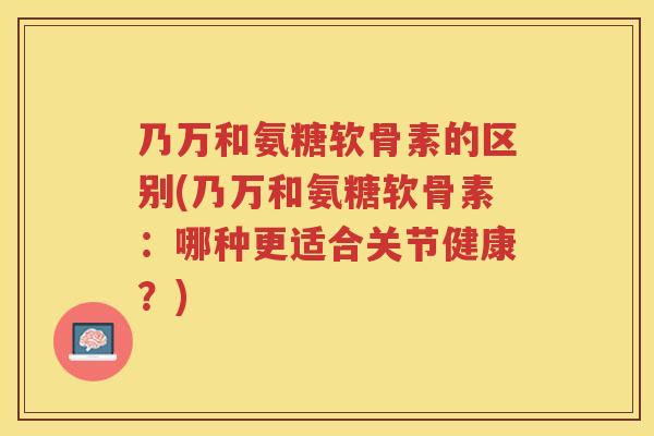乃万和氨糖软骨素的区别(乃万和氨糖软骨素：哪种更适合关节健康？)