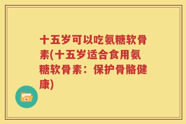 十五岁可以吃氨糖软骨素(十五岁适合食用氨糖软骨素：保护骨骼健康)