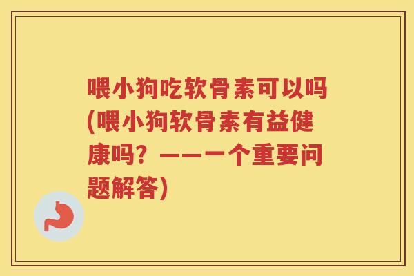 喂小狗吃软骨素可以吗(喂小狗软骨素有益健康吗？——一个重要问题解答)