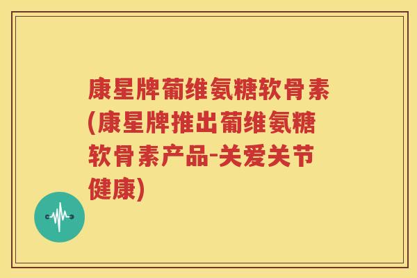 康星牌葡维氨糖软骨素(康星牌推出葡维氨糖软骨素产品-关爱关节健康) 康星牌葡维氨糖软骨素(康星牌推出葡维氨糖软骨素产品-关爱关节健康)