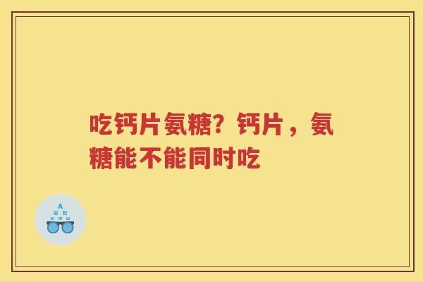 吃钙片氨糖?钙片,氨糖能不能同时吃 吃钙片氨糖?钙片,氨糖能不能同时吃