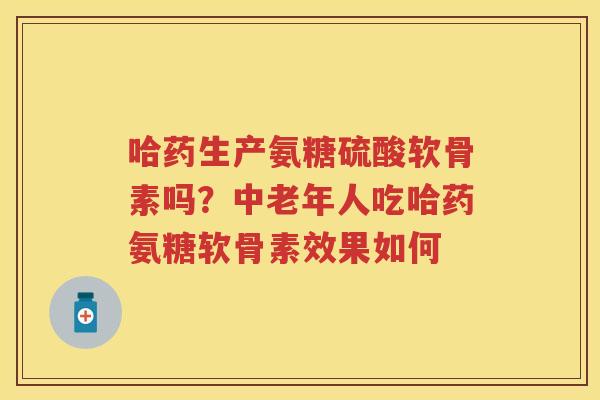 哈药生产氨糖硫酸软骨素吗?中老年人吃哈药氨糖软骨素效果如何 哈药生产氨糖硫酸软骨素吗?中老年人吃哈药氨糖软骨素效果如何