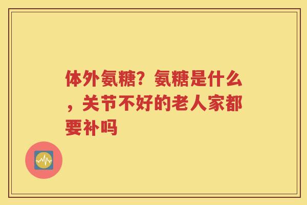 体外氨糖？氨糖是什么，关节不好的老人家都要补吗