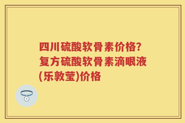 四川硫酸软骨素价格?复方硫酸软骨素滴眼液(乐敦莹)价格 四川硫酸软骨素价格?复方硫酸软骨素滴眼液(乐敦莹)价格