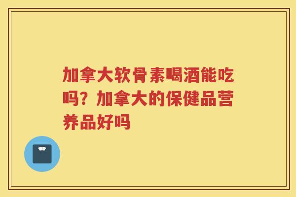 加拿大软骨素喝酒能吃吗?加拿大的保健品营养品好吗 加拿大软骨素喝酒能吃吗?加拿大的保健品营养品好吗